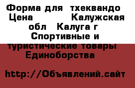 Форма для  тхеквандо › Цена ­ 8 000 - Калужская обл., Калуга г. Спортивные и туристические товары » Единоборства   